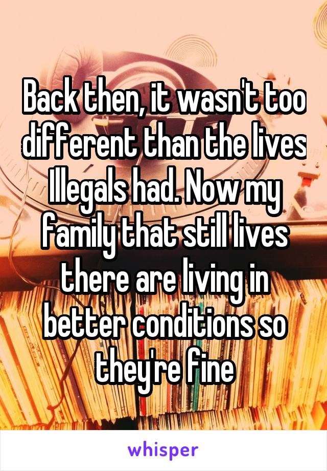 Back then, it wasn't too different than the lives Illegals had. Now my family that still lives there are living in better conditions so they're fine