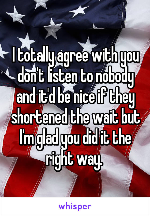 I totally agree with you don't listen to nobody and it'd be nice if they shortened the wait but I'm glad you did it the right way. 