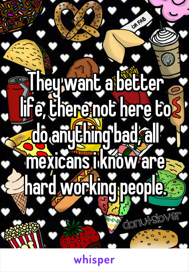 They want a better life, there not here to do anything bad, all mexicans i know are hard working people.