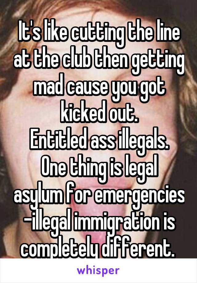 It's like cutting the line at the club then getting mad cause you got kicked out.
Entitled ass illegals.
One thing is legal asylum for emergencies -illegal immigration is completely different. 