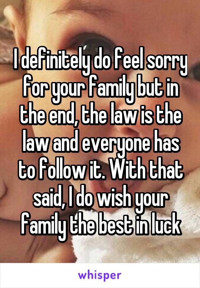 I definitely do feel sorry for your family but in the end, the law is the law and everyone has to follow it. With that said, I do wish your family the best in luck