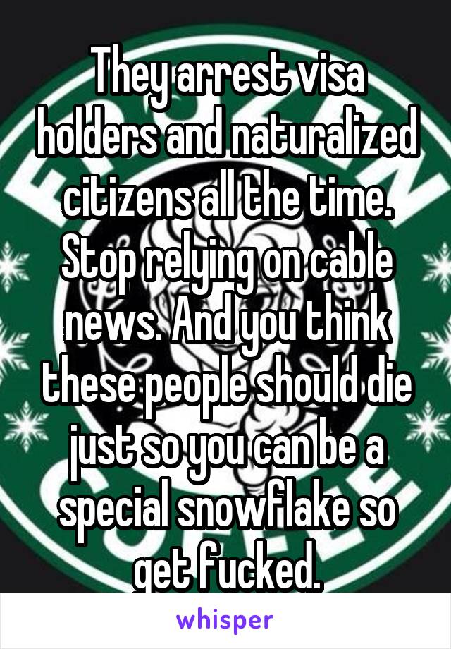 They arrest visa holders and naturalized citizens all the time. Stop relying on cable news. And you think these people should die just so you can be a special snowflake so get fucked.