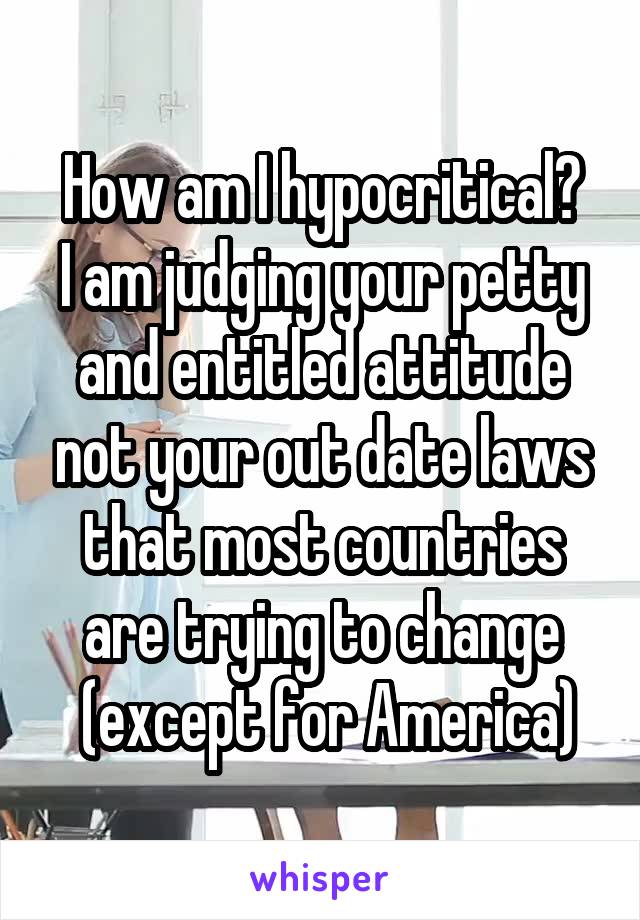 How am I hypocritical?
I am judging your petty and entitled attitude not your out date laws that most countries are trying to change
 (except for America)