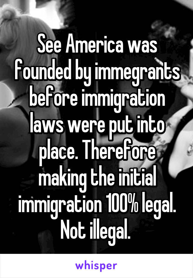 See America was founded by immegrants before immigration laws were put into place. Therefore making the initial immigration 100% legal. Not illegal. 