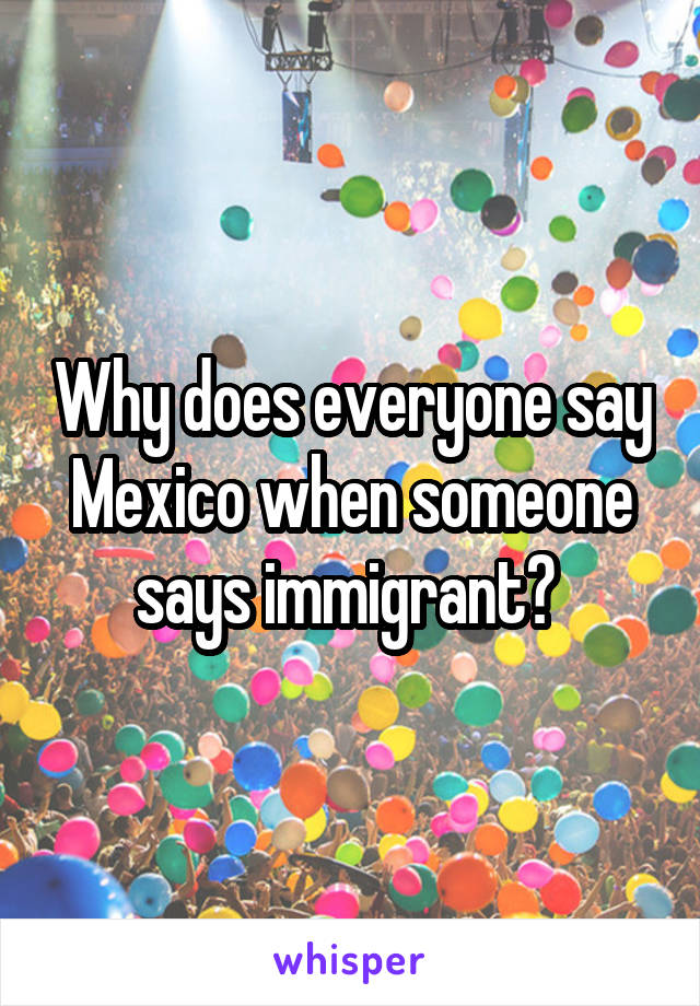 Why does everyone say Mexico when someone says immigrant? 