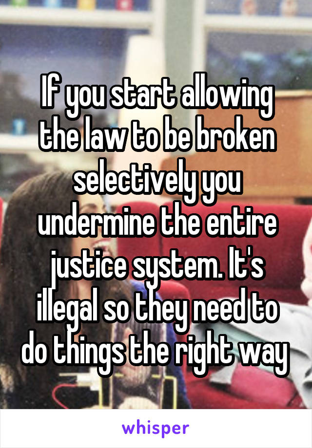 If you start allowing the law to be broken selectively you undermine the entire justice system. It's illegal so they need to do things the right way 