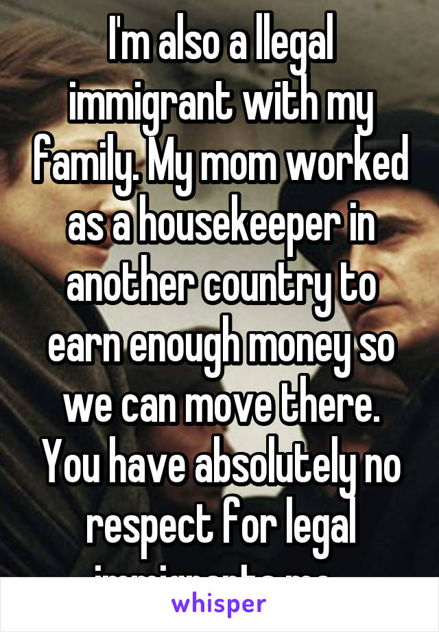 I'm also a llegal immigrant with my family. My mom worked as a housekeeper in another country to earn enough money so we can move there. You have absolutely no respect for legal immigrants me. 