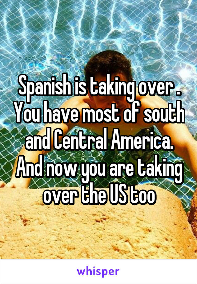 Spanish is taking over . You have most of south and Central America. And now you are taking over the US too