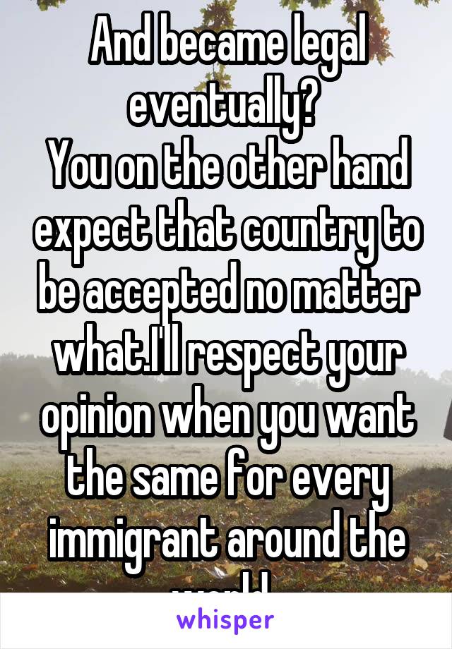 And became legal eventually? 
You on the other hand expect that country to be accepted no matter what.I'll respect your opinion when you want the same for every immigrant around the world. 