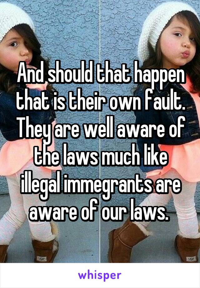 And should that happen that is their own fault. They are well aware of the laws much like illegal immegrants are aware of our laws. 