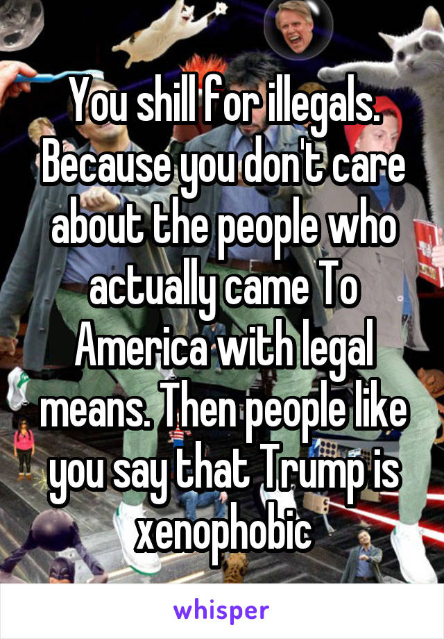 You shill for illegals. Because you don't care about the people who actually came To America with legal means. Then people like you say that Trump is xenophobic