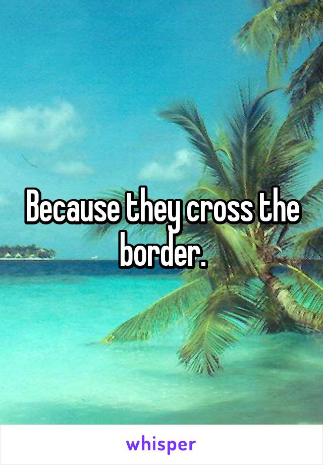 Because they cross the border.