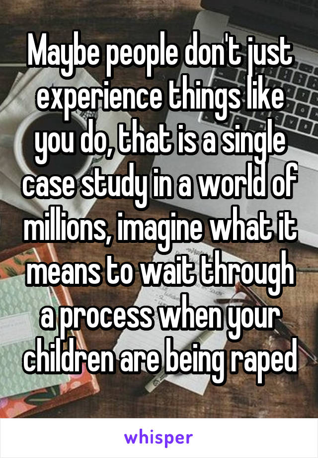 Maybe people don't just experience things like you do, that is a single case study in a world of millions, imagine what it means to wait through a process when your children are being raped 