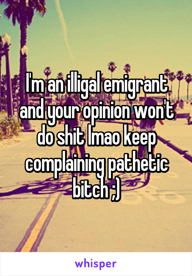 I'm an illigal emigrant and your opinion won't do shit lmao keep complaining pathetic bitch ;)