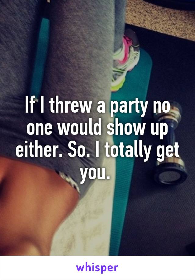 If I threw a party no one would show up either. So. I totally get you. 