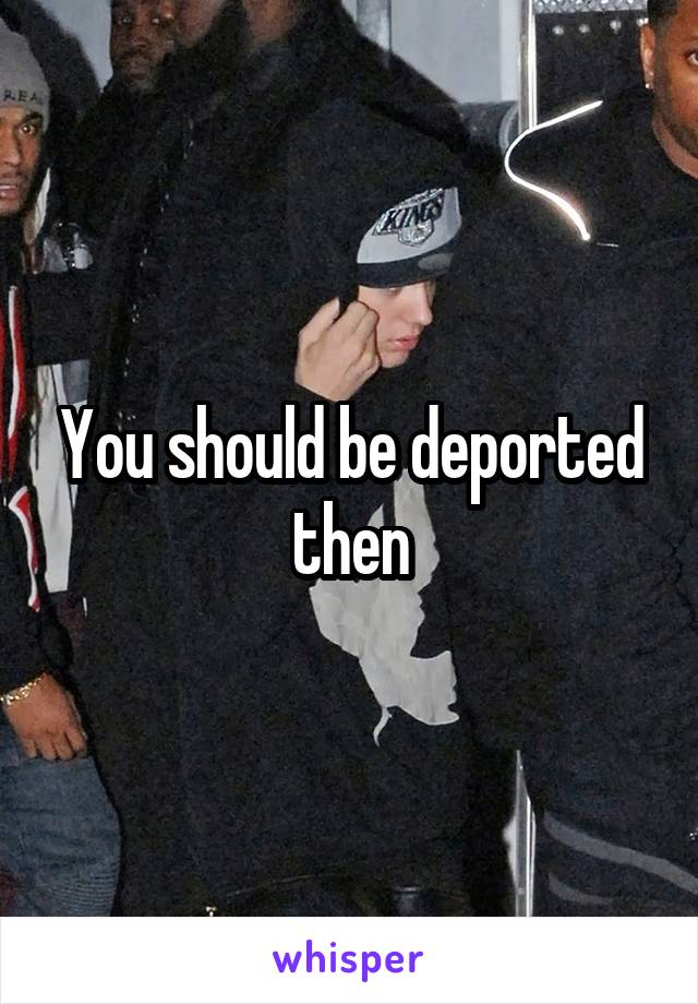 You should be deported then