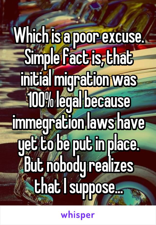 Which is a poor excuse. Simple fact is, that initial migration was 100% legal because immegration laws have yet to be put in place. But nobody realizes that I suppose...