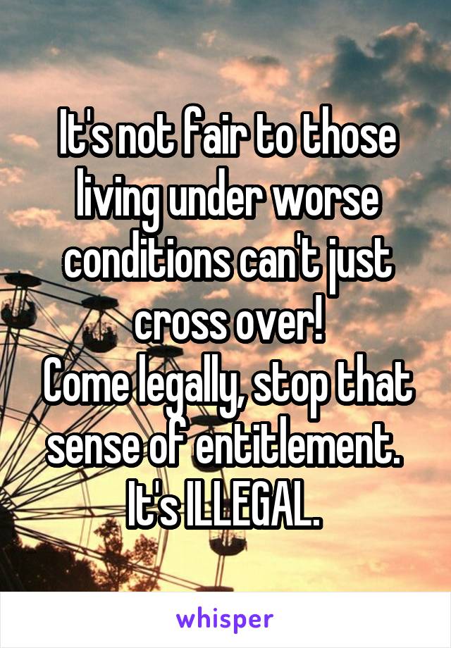 It's not fair to those living under worse conditions can't just cross over!
Come legally, stop that sense of entitlement. 
It's ILLEGAL. 