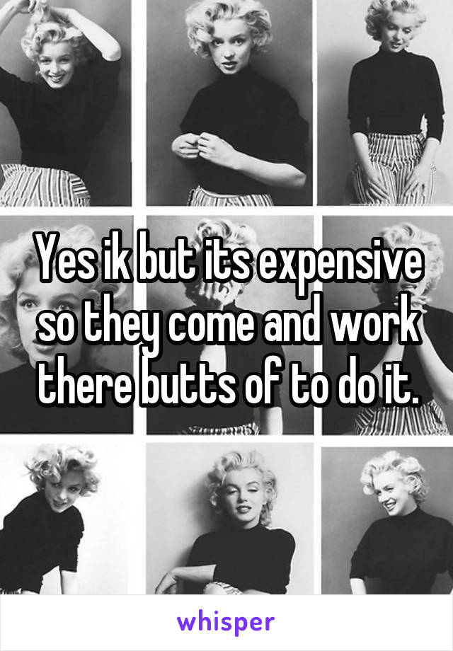 Yes ik but its expensive so they come and work there butts of to do it.