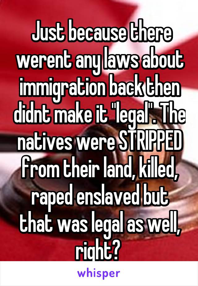  Just because there werent any laws about immigration back then didnt make it "legal". The natives were STRIPPED from their land, killed, raped enslaved but that was legal as well, right? 