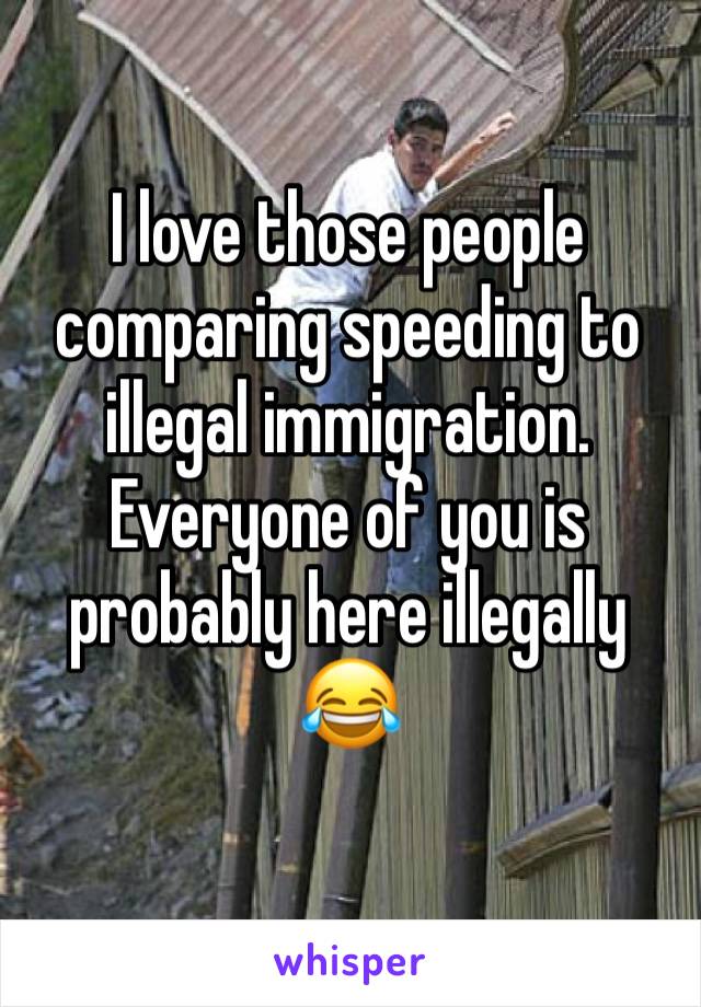 I love those people comparing speeding to illegal immigration. Everyone of you is probably here illegally 😂