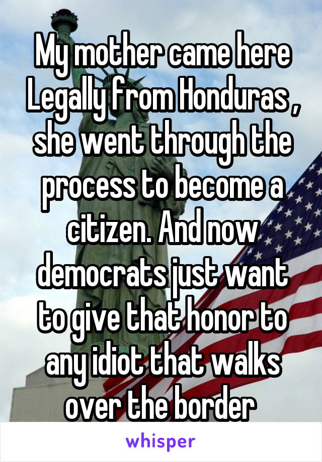 My mother came here Legally from Honduras , she went through the process to become a citizen. And now democrats just want to give that honor to any idiot that walks over the border 