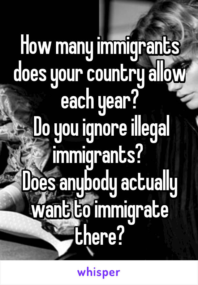 How many immigrants does your country allow each year?
 Do you ignore illegal immigrants? 
Does anybody actually want to immigrate there?