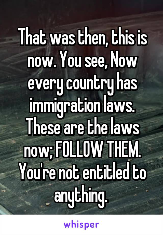 
That was then, this is now. You see, Now every country has immigration laws.
These are the laws now; FOLLOW THEM.
You're not entitled to anything. 
