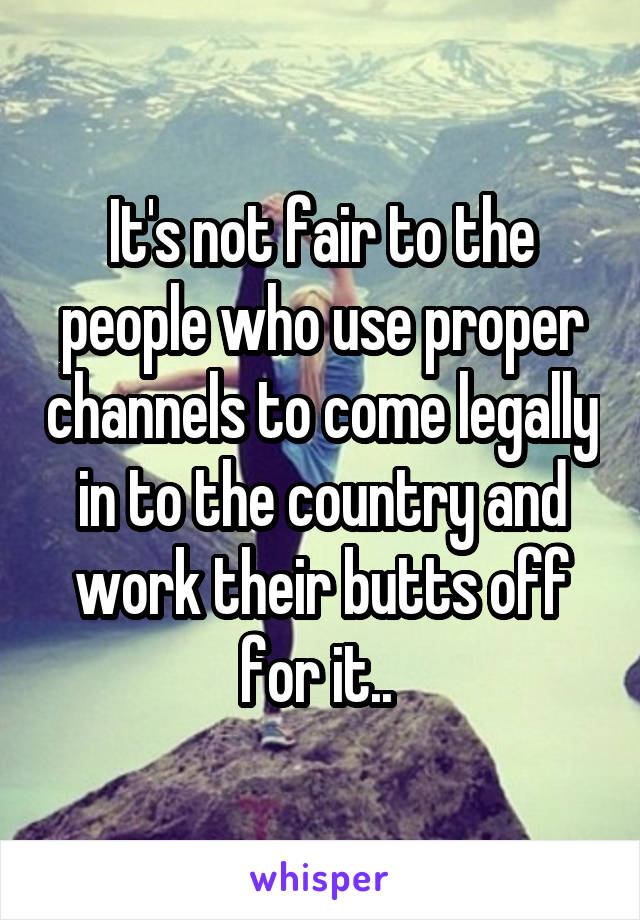 It's not fair to the people who use proper channels to come legally in to the country and work their butts off for it.. 