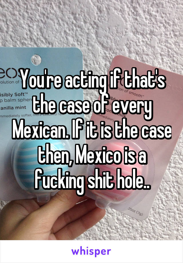 You're acting if that's the case of every Mexican. If it is the case then, Mexico is a fucking shit hole..