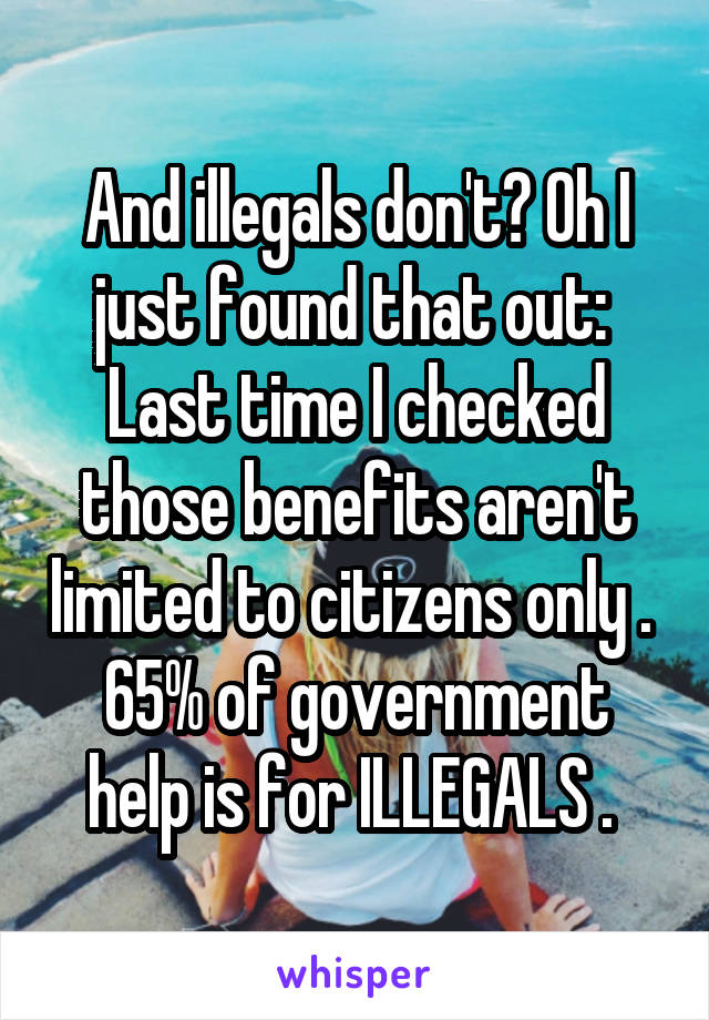 And illegals don't? Oh I just found that out: 
Last time I checked those benefits aren't limited to citizens only . 
65% of government help is for ILLEGALS . 