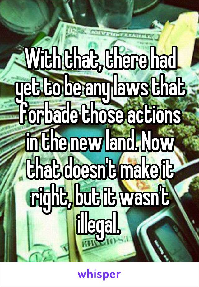 With that, there had yet to be any laws that forbade those actions in the new land. Now that doesn't make it right, but it wasn't illegal. 