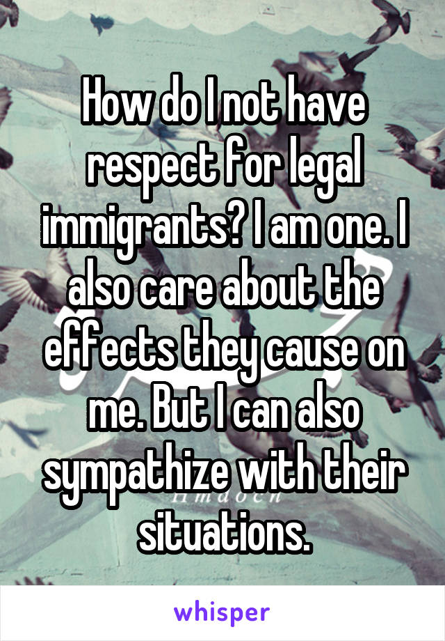 How do I not have respect for legal immigrants? I am one. I also care about the effects they cause on me. But I can also sympathize with their situations.