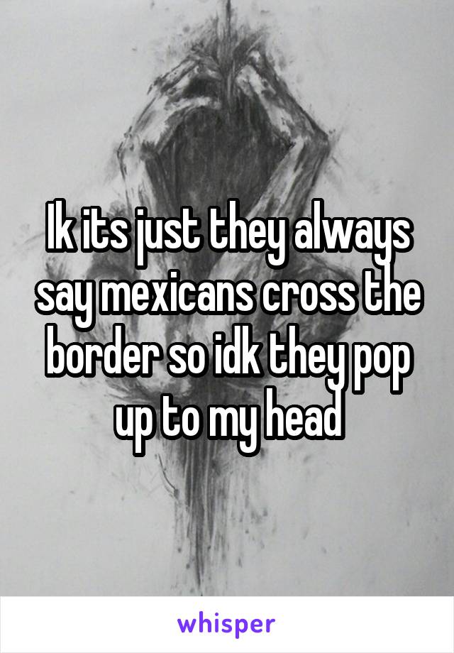 Ik its just they always say mexicans cross the border so idk they pop up to my head