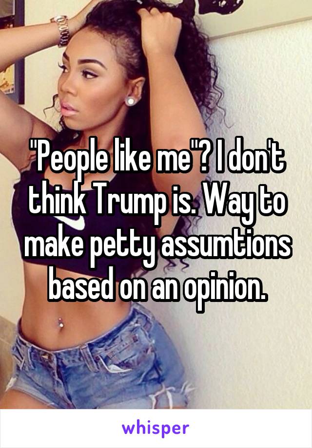 "People like me"? I don't think Trump is. Way to make petty assumtions based on an opinion.