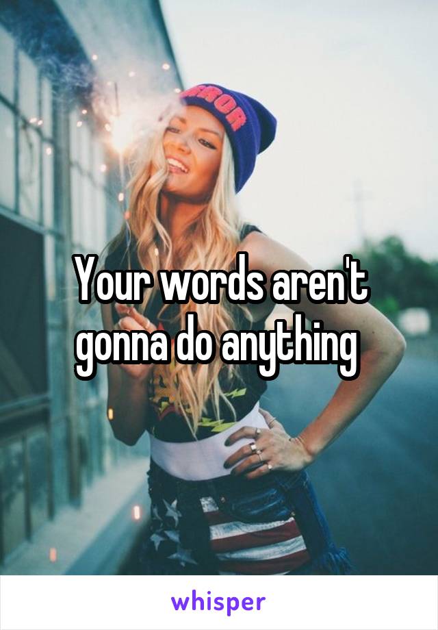 Your words aren't gonna do anything 