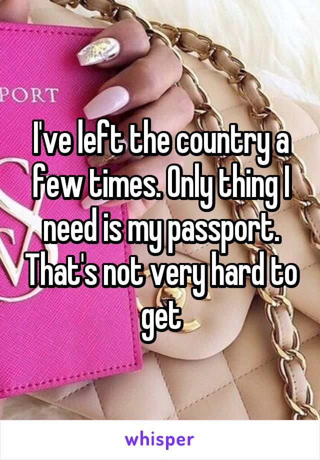 I've left the country a few times. Only thing I need is my passport. That's not very hard to get