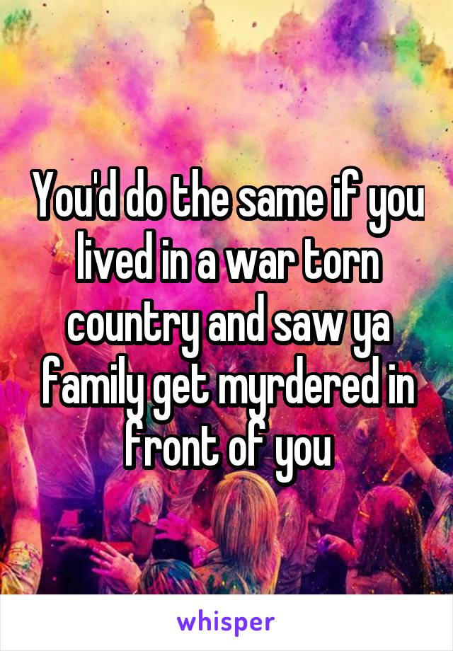 You'd do the same if you lived in a war torn country and saw ya family get myrdered in front of you