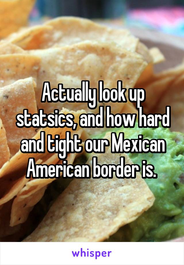 Actually look up statsics, and how hard and tight our Mexican American border is. 