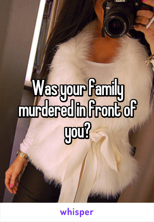 Was your family murdered in front of you?