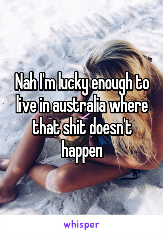 Nah I'm lucky enough to live in australia where that shit doesn't happen