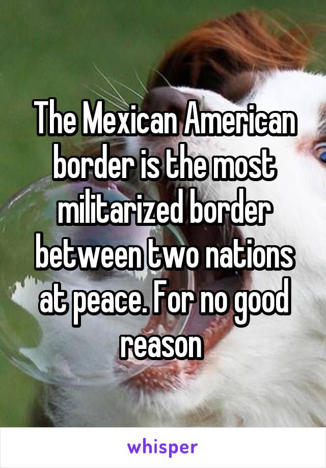 The Mexican American border is the most militarized border between two nations at peace. For no good reason 