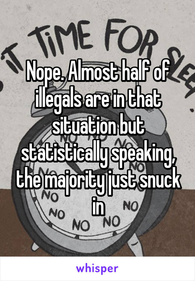 Nope. Almost half of illegals are in that situation but statistically speaking, the majority just snuck in