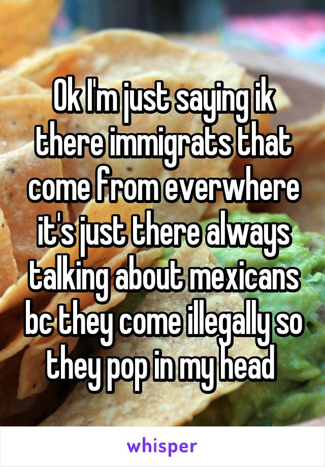 Ok I'm just saying ik there immigrats that come from everwhere it's just there always talking about mexicans bc they come illegally so they pop in my head 