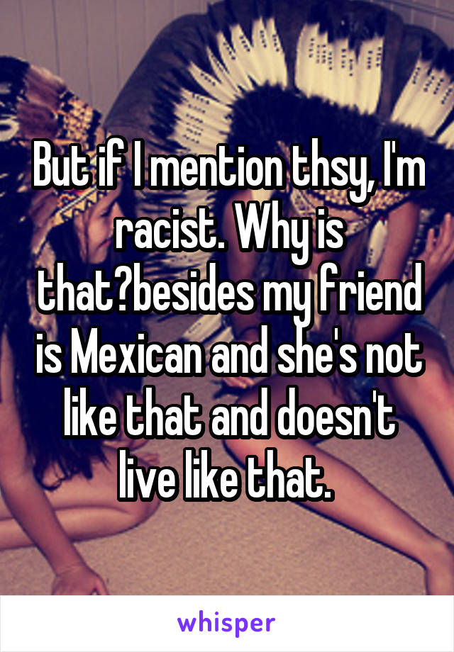 But if I mention thsy, I'm racist. Why is that?besides my friend is Mexican and she's not like that and doesn't live like that. 