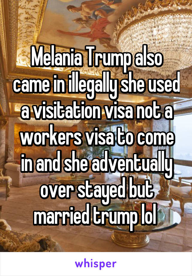 Melania Trump also came in illegally she used a visitation visa not a workers visa to come in and she adventually over stayed but married trump lol 