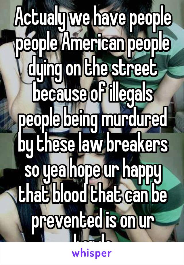 Actualy we have people people American people dying on the street because of illegals people being murdured by these law breakers so yea hope ur happy that blood that can be prevented is on ur hands