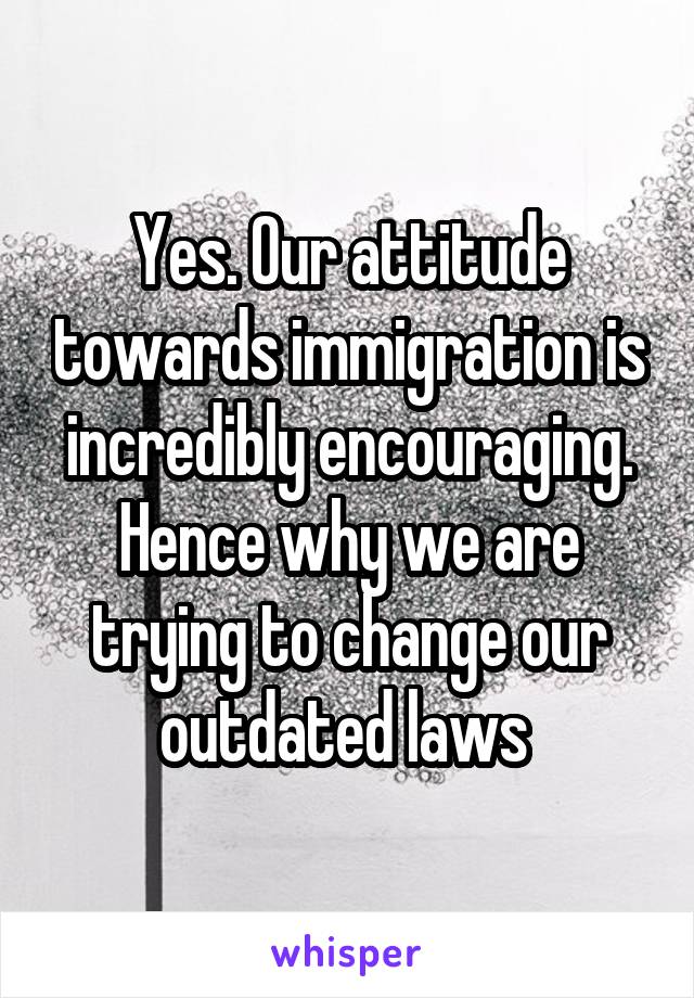 Yes. Our attitude towards immigration is incredibly encouraging. Hence why we are trying to change our outdated laws 