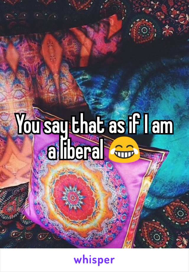 You say that as if I am a liberal 😂