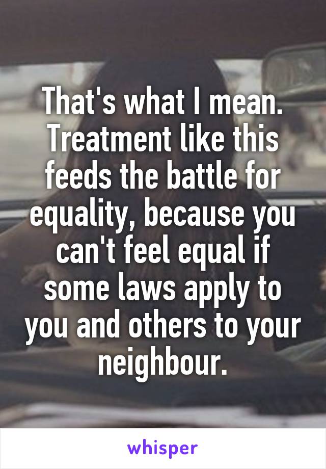 That's what I mean. Treatment like this feeds the battle for equality, because you can't feel equal if some laws apply to you and others to your neighbour.